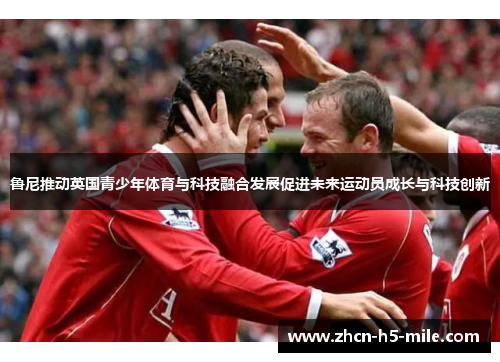 鲁尼推动英国青少年体育与科技融合发展促进未来运动员成长与科技创新