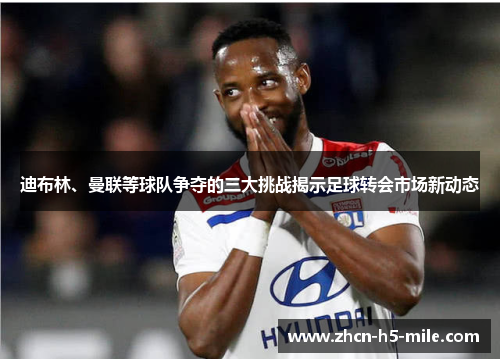 迪布林、曼联等球队争夺的三大挑战揭示足球转会市场新动态