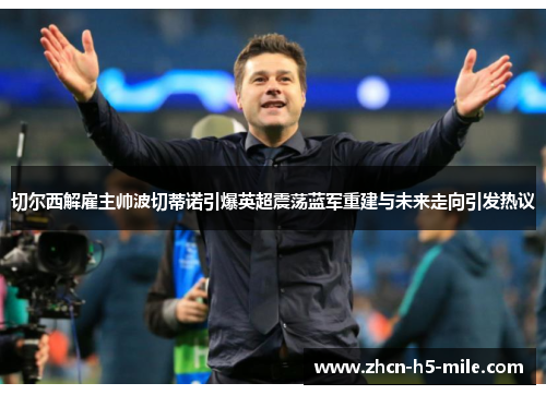 切尔西解雇主帅波切蒂诺引爆英超震荡蓝军重建与未来走向引发热议