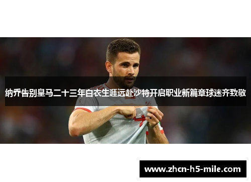 纳乔告别皇马二十三年白衣生涯远赴沙特开启职业新篇章球迷齐致敬