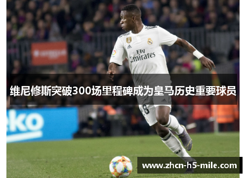 维尼修斯突破300场里程碑成为皇马历史重要球员
