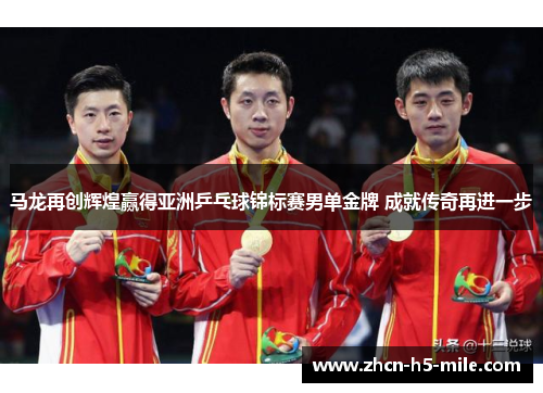 马龙再创辉煌赢得亚洲乒乓球锦标赛男单金牌 成就传奇再进一步