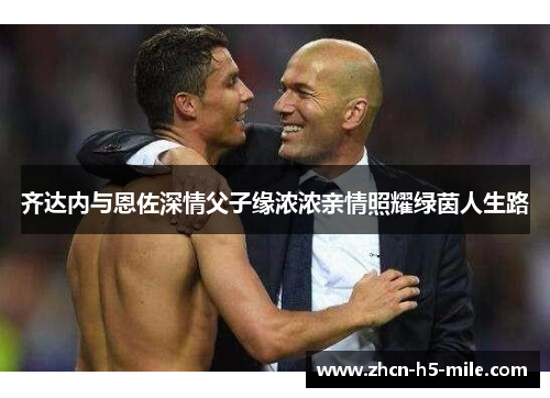 齐达内与恩佐深情父子缘浓浓亲情照耀绿茵人生路 齐达内与恩佐深情父子缘浓浓亲情照耀绿茵人生路